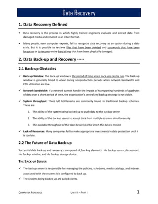 COMPUTER FORENSICS UNIT II – PART I 1
1. Data Recovery Defined
 Data recovery is the process in which highly trained engineers evaluate and extract data from
damaged media and return it in an intact format.
 Many people, even computer experts, fail to recognize data recovery as an option during a data
crisis. But it is possible to retrieve files that have been deleted and passwords that have been
forgotten or to recover entire hard drives that have been physically damaged.
2. Data Back-up and Recovery *****
2.1 Back-up Obstacles
 Back-up Window: The back-up window is the period of time when back-ups can be run. The back-up
window is generally timed to occur during nonproduction periods when network bandwidth and
CPU utilization are low.
 Network bandwidth: If a network cannot handle the impact of transporting hundreds of gigabytes
of data over a short period of time, the organization’s centralized backup strategy is not viable.
 System throughput: Three I/O bottlenecks are commonly found in traditional backup schemes.
These are
1. The ability of the system being backed up to push data to the backup server
2. The ability of the backup server to accept data from multiple systems simultaneously
3. The available throughput of the tape device(s) onto which the data is moved
 Lack-of Resources: Many companies fail to make appropriate investments in data protection until it
is too late.
2.2 The Future of Data Back-up
Successful data back-up and recovery is composed of four key elements: the backup server, the network,
the backup window, and the backup storage device.
THE BACK-UP SERVER
 The backup server is responsible for managing the policies, schedules, media catalogs, and indexes
associated with the systems it is configured to back up.
 The systems being backed up are called clients.
Data Recovery
 