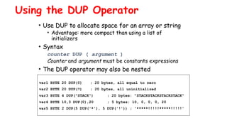 Using the DUP Operator
• Use DUP to allocate space for an array or string
• Advantage: more compact than using a list of
initializers
• Syntax
counter DUP ( argument )
Counter and argument must be constants expressions
• The DUP operator may also be nested
var1 BYTE 20 DUP(0) ; 20 bytes, all equal to zero
var2 BYTE 20 DUP(?) ; 20 bytes, all uninitialized
var3 BYTE 4 DUP("STACK") ; 20 bytes: "STACKSTACKSTACKSTACK"
var4 BYTE 10,3 DUP(0),20 ; 5 bytes: 10, 0, 0, 0, 20
var5 BYTE 2 DUP(5 DUP('*'), 5 DUP('!')) ; '*****!!!!!*****!!!!!'
 