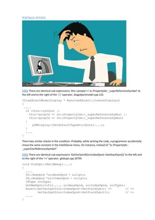 Various errors
V501 There are identical sub-expressions 'this->propId == Js::PropertyIds::_superReferenceSymbol' to
the left and to the right of the '||' operator. diagobjectmodel.cpp 123
IDiagObjectModelDisplay * ResolvedObject::CreateDisplay()
{
....
if (this->isConst ||
this->propId == Js::PropertyIds::_superReferenceSymbol ||
this->propId == Js::PropertyIds::_superReferenceSymbol)
{
pOMDisplay->SetDefaultTypeAttribute(....);
}
....
}
There two similar checks in the condition. Probably, while writing the code, a programmer accidentally
chose the same constant in the IntelliSense menu, for instance, instead of "Js::PropertyIds::
_superCtorReferenceSymbol".
V501 There are identical sub-expressions 'GetVarSymID(srcIndexOpnd->GetStackSym())' to the left and
to the right of the '==' operator. globopt.cpp 20795
void GlobOpt::EmitMemop(....)
{
....
IR::RegOpnd *srcBaseOpnd = nullptr;
IR::RegOpnd *srcIndexOpnd = nullptr;
IRType srcType;
GetMemOpSrcInfo(...., srcBaseOpnd, srcIndexOpnd, srcType);
Assert(GetVarSymID(srcIndexOpnd->GetStackSym()) == // <=
GetVarSymID(srcIndexOpnd->GetStackSym())); // <=
....
}
 