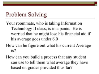 Problem Solving
Your roommate, who is taking Information
Technology II class, is in a panic. He is
worried that he might lose his financial aid if
his average goes under 6.0
How can he figure out what his current Average
is?
How can you build a process that any student
can use to tell them what average they have
based on grades provided thus far?
 