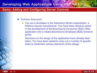 Slide 19 of 26Ver. 1.0
Developing Web Applications Using ASP.NET
Problem Statement:
You are a developer in the Adventure Works organization, a
fictitious bicycle manufacturer. You have been asked to assist
in the development of the Business-to-Consumer (B2C) Web
application and a related Business-to-Employee (B2E) extranet
portal.
Decisions on the design of the application have already been
taken. You have been asked to carry out a number of specific
tasks to implement various elements of this design.
Demo: Adding and Configuring Server Controls
 