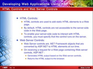 Slide 2 of 26Ver. 1.0
Developing Web Applications Using ASP.NET
HTML Controls:
HTML controls are used to add static HTML elements to a Web
page.
By default, HTML controls are not accessible to the server-side
code in the Web page.
To enable your server-side code to interact with HTML
controls, you must specify that the control runs on the server.
Web Server Controls:
Web Server controls are .NET Framework objects that are
converted by ASP.NET to HTML elements at run time.
On receiving a request for a Web page containing Web server
controls, ASP.NET :
Generates HTML output based on the Web server controls.
Returns the HTML output to the browser.
HTML Controls and Web Server Controls
 