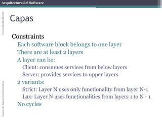 Arquitectura del Software 
Escuela de Ingeniería Informática Universidad de Oviedo 
Capas 
Constraints 
Each software block belongs to one layer 
There are at least 2 layers 
A layer can be: 
Client: consumes services from below layers 
Server: provides services to upper layers 
2 variants: 
Strict: Layer N uses only functionality from layer N-1 
Lax: Layer N uses functionalities from layers 1 to N - 1 
No cycles 
 