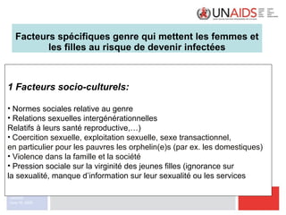 Facteurs spécifiques genre qui mettent les femmes et les filles au risque de devenir infectées 1 Facteurs socio-culturels: Normes sociales relative au genre Relations sexuelles intergénérationnelles Relatifs à leurs santé reproductive,…) Coercition sexuelle, exploitation sexuelle, sexe transactionnel,  en particulier pour les pauvres les orphelin(e)s (par ex. les domestiques) Violence dans la famille et la société  Pression sociale sur la virginité des jeunes filles (ignorance sur  la sexualité, manque d’information sur leur sexualité ou les services 