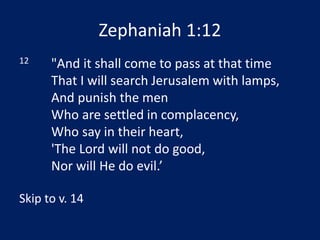 Zephaniah 1:12
12 "And it shall come to pass at that time
That I will search Jerusalem with lamps,
And punish the men
Who are settled in complacency,
Who say in their heart,
'The Lord will not do good,
Nor will He do evil.’
Skip to v. 14
 