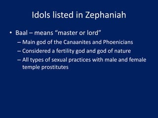 Idols listed in Zephaniah
• Baal – means “master or lord”
– Main god of the Canaanites and Phoenicians
– Considered a fertility god and god of nature
– All types of sexual practices with male and female
temple prostitutes
 