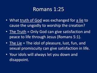 Romans 1:25
• What truth of God was exchanged for a lie to
cause the ungodly to worship the creation?
• The Truth = Only God can give satisfaction and
peace to life through Jesus (Romans 5:1).
• The Lie = The idol of pleasure, lust, fun, and
sexual promiscuity can give satisfaction in life.
• Your idols will always let you down and
disappoint.
 