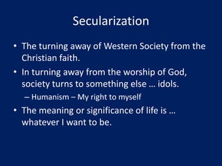 Secularization
• The turning away of Western Society from the
Christian faith.
• In turning away from the worship of God,
society turns to something else … idols.
– Humanism – My right to myself
• The meaning or significance of life is …
whatever I want to be.
 