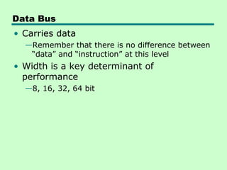 Data Bus
• Carries data
  —Remember that there is no difference between
   “data” and “instruction” at this level
• Width is a key determinant of
  performance
  —8, 16, 32, 64 bit
 