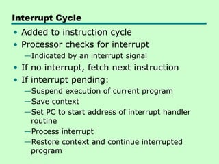 Interrupt Cycle
• Added to instruction cycle
• Processor checks for interrupt
—Indicated by an interrupt signal
• If no interrupt, fetch next instruction
• If interrupt pending:
—Suspend execution of current program
—Save context
—Set PC to start address of interrupt handler
routine
—Process interrupt
—Restore context and continue interrupted
program
 