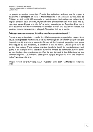 Jésus face à l’Archéologie et à l’Histoire
PAROLES D’EVANGILES EST UN BLOG DU SITE MECHANTREAC.FR
LAURENT SAILLY
33
personnes se seraient retournées. Ensuite, les réalisateurs estiment que le prénom «
Mariyamné » correspond en fait à « Marie-Madeleine » en se basant sur les Actes de
Philippe, un écrit publié 350 ans après la mort de Jésus. Mais selon mes recherches, il
s'agirait plutôt de deux prénoms, Myriam et Mara, probablement une mère et sa fille, ou
bien deux sœurs. Encore une fois, il n'y a aucun rapport avec les Évangiles. Pour que la
thèse soutenue dans le documentaire soit crédible, il aurait fallu trouver des indices plus
tangibles comme, par exemple, « Jésus de Nazareth » écrit sur la tombe.
Estimez-vous que vous avez été utilisé par Cameron et Jacobovici ?
Comme je leur ai donné des conseils, ils ont fait croire que je partageais leurs idées. Je ne
trouve pas le procédé très honnête. Cela dit, même si j'ai dit à Cameron que je n'étais pas
d'accord avec lui, je soutiens son droit à faire un tel film. Le passé n'appartient pas qu'aux
archéologues ou aux historiens, il appartient à tout le monde. Chacun peut livrer sa
version des choses. D'une certaine manière, j'envie la liberté de ces réalisateurs. Moi,
quand je dis quelque chose, c'est basé sur trente années de recherches, sur des écrits,
sur des fouilles, des expériences etc. Eux, ils s'en tiennent à des déductions qui leur
semblent logiques. Le problème, c'est que la logique d'aujourd'hui n'est pas forcément
celle d'il y a deux mille ans.
[Propos recueilli par STEPHANE AMAR - Publié le 1 juillet 2007 - Le Monde des Religions
n°24]
 