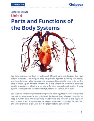GRADE 6| SCIENCE
Unit 4
Parts and Functions of
the Body Systems
Just like a machine, our body is made up of diﬀerent parts called organs that have
speciﬁc functions. These organs may be grouped together according to function,
and these functions allow the organs to be grouped into speciﬁc body systems. Our
body is made up of diﬀerent systems. All of the systems of the human body are
equally important in allowing a person to function normally and survive. A body
system cannot perform all the necessary functions for survival on its own.
Just like how a machine’s diﬀerent components work together in order to allow the
machine to work properly, the systems of the human body also work together to
keep a human alive. This unit details the structure and function of the organs in
each system. It also discusses how each organ system works together for us to live,
and some examples of diseases that the organ systems can acquire.
3
 