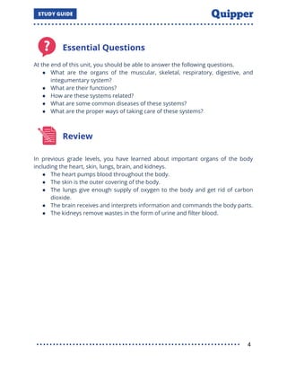 Essential Questions
At the end of this unit, you should be able to answer the following questions.
● What are the organs of the muscular, skeletal, respiratory, digestive, and
integumentary system?
● What are their functions?
● How are these systems related?
● What are some common diseases of these systems?
● What are the proper ways of taking care of these systems?
Review
In previous grade levels, you have learned about important organs of the body
including the heart, skin, lungs, brain, and kidneys.
● The heart pumps blood throughout the body.
● The skin is the outer covering of the body.
● The lungs give enough supply of oxygen to the body and get rid of carbon
dioxide.
● The brain receives and interprets information and commands the body parts.
● The kidneys remove wastes in the form of urine and ﬁlter blood.
4
 