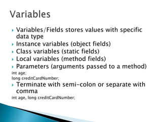 Variables/Fields stores values with specific data typeInstance variables (object fields)Class variables (static fields)Local variables (method fields)Parameters (arguments passed to a method)int age;long creditCardNumber; Terminate with semi-colon or separate with commaint age, long creditCardNumber;Variables