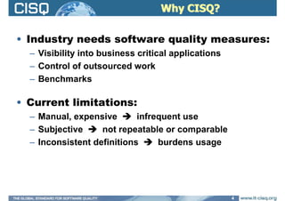 Why CISQ?Why CISQ?
• Industry needs software quality measures:
– Visibility into business critical applications
– Control of outsourced work
– Benchmarks
• Current limitations:
– Manual, expensive infrequent use
– Subjective not repeatable or comparable
– Inconsistent definitions burdens usage
4
 