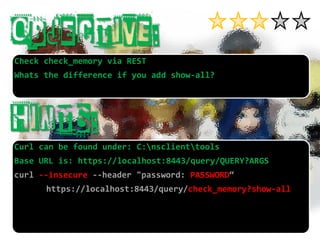 Check check_memoryvia REST 
Whatsthe differenceifyouaddshow-all? 
Curl can be found under: C:nsclienttools 
Base URL is: https://localhost:8443/query/QUERY?ARGScurl --insecure --header "password: PASSWORD“ https://localhost:8443/query/check_memory?show-all  