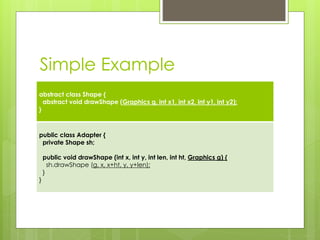 Simple Example
abstract class Shape {
abstract void drawShape (Graphics g, int x1, int x2, int y1, int y2);
}
public class Adapter {
private Shape sh;
public void drawShape (int x, int y, int len, int ht, Graphics g) {
sh.drawShape (g, x, x+ht, y, y+len);
}
}
 