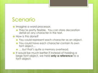 Scenario
 Imagine a word processor.
 They’re pretty flexible. You can store decoration
detail on any character in the text.
 How is this done?
 You could represent each character as an object.
 You could have each character contain its own
font object…
 … but that’s quite a memory overhead.
 It would be much better if instead of holding a
large font object, we held only a reference to a
font object.
 