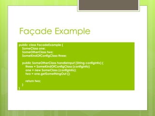 Façade Example
public class FacadeExample {
SomeClass one;
SomeOtherClass two;
SomeKindOfConfigClass three;
public SomeOtherClass handleInput (String configInfo) {
three = SomeKindOfConfigClass (configInfo)
one = new SomeClass (configInfo);
two = one.getSomethingOut ();
return two;
}
}
 