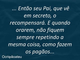 ... Então seu Pai, que vê
em secreto, o
recompensará. E quando
orarem, não fiquem
sempre repetindo a
mesma coisa, como fazem
os pagãos...
 