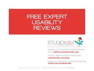 FREE E XPERT
         USA BILIT Y
          RE VIE WS

                             STUDIOK&M    THE DESIGN & USABILITY EXPERTS   .



                             Schedule a 30 minute free telephone review
                             Email: cathline@studiokandm.com
                             Read our blog for usability & design tips:
                             studiokandm.com/blog
                             Follow us on Twitter for usability & design tips:
                             twitter.com/studiokandm

www.studiokandm.com | info@studiokandm.com | 212.987.0076
 