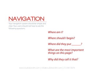 NAVIGATION
Your navigation system should be simple and
clear. Your users should not have to ask the
following questions:

                                               Where am I?

                                               Where should I begin?

                                               Where did they put ______?

                                               What are the most important
                                               things on this page?

                                               Why did they call it that?

            www.studiokandm.com | info@studiokandm.com | 212.987.0076
 