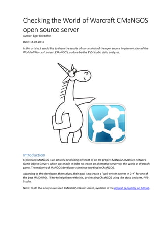 Checking the World of Warcraft CMaNGOS
open source server
Author: Egor Bredikhin
Date: 14.02.2017
In this article, I would like to share the results of our analysis of the open source implementation of the
World of Warcraft server, CMaNGOS, as done by the PVS-Studio static analyzer.
Introduction
C(ontinued)MaNGOS is an actively developing offshoot of an old project: MaNGOS (Massive Network
Game Object Server), which was made in order to create an alternative server for the World of Warcraft
game. The majority of MaNGOS developers continue working in CMaNGOS.
According to the developers themselves, their goal is to create a "well written server in C++" for one of
the best MMORPGs. I'll try to help them with this, by checking CMaNGOS using the static analyzer, PVS-
Studio.
Note: To do the analysis we used CMaNGOS-Classic server, available in the project repository on GitHub.
 