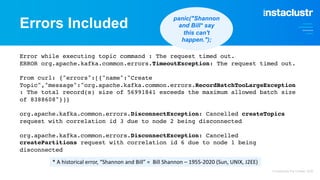Errors Included
Error while executing topic command : The request timed out.
ERROR org.apache.kafka.common.errors.TimeoutException: The request timed out.
From curl: {"errors":[{"name":"Create
Topic","message":"org.apache.kafka.common.errors.RecordBatchTooLargeException
: The total record(s) size of 56991841 exceeds the maximum allowed batch size
of 8388608"}]}
org.apache.kafka.common.errors.DisconnectException: Cancelled createTopics
request with correlation id 3 due to node 2 being disconnected
org.apache.kafka.common.errors.DisconnectException: Cancelled
createPartitions request with correlation id 6 due to node 1 being
disconnected
* A historical error, “Shannon and Bill” = Bill Shannon – 1955-2020 (Sun, UNIX, J2EE)
panic("Shannon
and Bill* say
this can't
happen.");
© Instaclustr Pty Limited, 2022
 