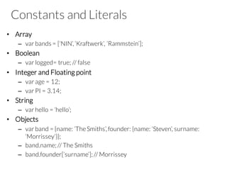 Constants and Literals
• Array
– var bands = [‘NIN’, ‘Kraftwerk’, ‘Rammstein’];
• Boolean
– var logged= true; // false
• Integer and Floating point
– var age = 12;
– var PI = 3.14;
• String
– var hello = ‘hello’;
• Objects
– var band = {name: ‘TheSmiths’, founder: {name: ‘Steven’, surname:
‘Morrissey’}};
– band.name; // The Smiths
– band.founder[‘surname’]; // Morrissey
 