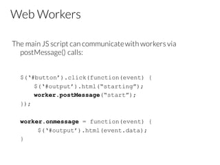 Web Workers
The main JS script can communicatewith workers via
postMessage() calls:
$(‘#button’).click(function(event) {
$(‘#output’).html(“starting”);
worker.postMessage(“start”);
});
worker.onmessage = function(event) {
$(‘#output’).html(event.data);
}
 