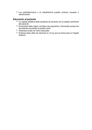 Los antihistamínicos y la colestiramina pueden producir nauseas o
estreñimiento
Educación al paciente
 La ingesta dietética debe ajustarse de acuerdo con el estado cambiante
del paciente
 El paciente debe ingerir comidas mas pequeñas y frecuentes porque las
abundantes aumentan la presión porta
 Analícese el plan de menú adecuado
 Evítense dosis altas de vitaminas A y D ya que es toxica para un hígado
enfermo
 