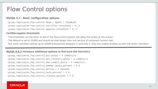 • MySQL 5.7 - Basic configuration options
– group-replicaton-fow-control-mode = QUOTA | DISABLED
– group-replicaton-fow-control-certifier-threshold = 0..n
– group-replicaton-fow-control-applier-threshold = 0..n
• Certifier/applier thresholds
– The thresholds are the point at which the flow-control system will delay the writes at the master
– The default is set to 25000 and should be kept larger then one second of sustained commit rate
– But some members will be up to 25000 transactions delayed, if, and only if, they are unable to keep up with the writer members
• MySQL 8.0.3 introduce additional options to fine-tune the heuristics
– group_replicaton_fow_control_min_quota = X commits/s
– group_replicaton_fow_control_min_recovery_quota = X commits/s
– group_replicaton_fow_control_max_commit_quota = X commits/s
– group_replicaton_fow_control_member_quota_percent = Y %
– group_replicaton_fow_control_period = Z seconds
– group_replicaton_fow_control_hold_percent = Y %
– group_replicaton_fow_control_release_percent = Y %
29
Flow Control options
 