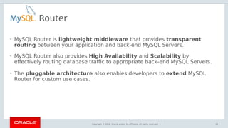 Copyright © 2018, Oracle and/or its affiliates. All rights reserved. |
• MySQL Router is lightweight middleware that provides transparent
routing between your application and back-end MySQL Servers.
• MySQL Router also provides High Availability and Scalability by
effectively routing database traffic to appropriate back-end MySQL Servers.
• The pluggable architecture also enables developers to extend MySQL
Router for custom use cases.
36
Router
 