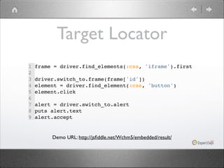 Target Locator
1
2
3
4
5
6
7
8
9

frame = driver.find_elements(:css, 'iframe').first!
!
driver.switch_to.frame(frame['id'])!
element = driver.find_element(:css, 'button')!
element.click!
!
alert = driver.switch_to.alert!
puts alert.text!
alert.accept!

Demo URL: http://jsﬁddle.net/Wchm5/embedded/result/

 