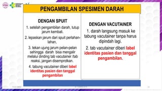 dr. CORNELIA K
PENGAMBILAN SPESIMEN DARAH
DENGAN SPUIT
1. setelah pengambilan darah, tutup
jarum kembali.
2. lepaskan jarum dari spuit perlahan-
lahan,
3. tekan ujung jarum pelan-pelan
sehingga darah bisa mengalir
melalui dinding tab vacutainer /tab
reaksi, jangan disemprotkan.
4. tabung vacutainer diberi label
identitas pasien dan tanggal
pengambilan
DENGAN VACUTAINER
1. darah langsung masuk ke
tabung vacutainer tanpa harus
dipindah lagi.
2. tab vacutainer diberi label
identitas pasien dan tanggal
pengambilan.
21
9/22/2022
 