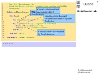 WhileCounter.vb 1  ' Fig. 5.1: WhileCounter.vb 2  ' Using the While structure to demonstrate counter-controlled  3  ' repetition. 4  5  Module  modWhileCounter 6  7  Sub  Main() 8  9  Dim  counter  As Integer  =   2  ' initialization 10  11  While  (counter <=  10 )  ' repetition condition 12  Console.Write(counter & &quot; &quot;) 13  counter +=  2  ' increment counter 14  End While 15  16  End Sub  ' Main 17 18  End Module  ' modWhileCounter 2 4 6 8 10 While  structure used for repetition Control variable defined and initialized to 2 Control variable incremented by 2 each iteration Condition tests if control variable is less than or equal to final value 