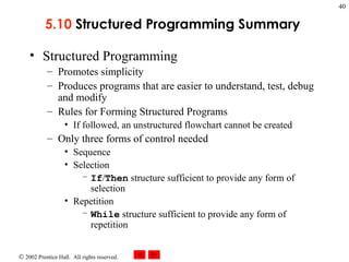 5.10  Structured Programming Summary   Structured Programming Promotes simplicity Produces programs that are easier to understand, test, debug and modify Rules for Forming Structured Programs If followed, an unstructured flowchart cannot be created Only three forms of control needed Sequence Selection If / Then  structure sufficient to provide any form of selection Repetition While  structure sufficient to provide any form of repetition 