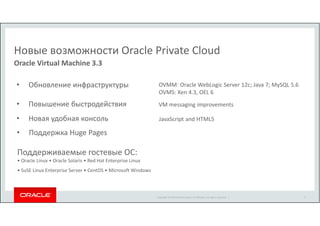 Новые возможности Oracle Private Cloud 
Copyright © 2014 Oracle and/or its affiliates. All rights reserved. | 
Oracle Virtual Machine 3.3 
• Обновление инфраструктуры OVMM: Oracle WebLogic Server 12c; Java 7; MySQL 5.6 
OVMS: Xen 4.3, OEL 6 
• Повышение быстродействия VM messaging improvements 
• Новая удобная консоль JavaScript and HTML5 
• Поддержка Huge Pages 
Поддерживаемые гостевые ОС: 
• Oracle Linux • Oracle Solaris • Red Hat Enterprise Linux 
• SuSE Linux Enterprise Server • CentOS • Microsoft Windows 
9 
 