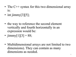 • The C++ syntax for this two dimensional array
is:
• int jimmy[3][5];
• the way to reference the second element
vertically and fourth horizontally in an
expression would be:
• jimmy[1][3] = 88;
• Multidimensional arrays are not limited to two
dimensions). They can contain as many
dimensions as needed.
11
 