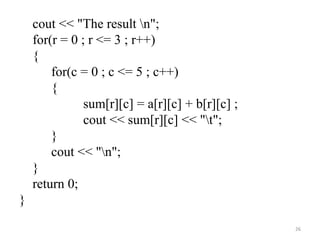 cout << "The result n";
for(r = 0 ; r <= 3 ; r++)
{
for(c = 0 ; c <= 5 ; c++)
{
sum[r][c] = a[r][c] + b[r][c] ;
cout << sum[r][c] << "t";
}
cout << "n";
}
return 0;
}
26
 