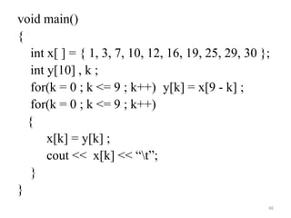 void main()
{
int x[ ] = { 1, 3, 7, 10, 12, 16, 19, 25, 29, 30 };
int y[10] , k ;
for(k = 0 ; k <= 9 ; k++) y[k] = x[9 - k] ;
for(k = 0 ; k <= 9 ; k++)
{
x[k] = y[k] ;
cout << x[k] << “t”;
}
}
46
 