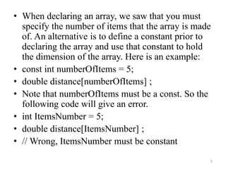 • When declaring an array, we saw that you must
specify the number of items that the array is made
of. An alternative is to define a constant prior to
declaring the array and use that constant to hold
the dimension of the array. Here is an example:
• const int numberOfItems = 5;
• double distance[numberOfItems] ;
• Note that numberOfItems must be a const. So the
following code will give an error.
• int ItemsNumber = 5;
• double distance[ItemsNumber] ;
• // Wrong, ItemsNumber must be constant
5
 