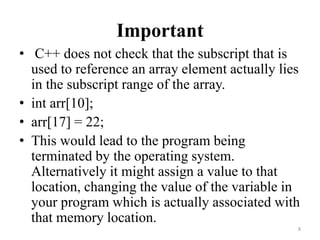 Important
• C++ does not check that the subscript that is
used to reference an array element actually lies
in the subscript range of the array.
• int arr[10];
• arr[17] = 22;
• This would lead to the program being
terminated by the operating system.
Alternatively it might assign a value to that
location, changing the value of the variable in
your program which is actually associated with
that memory location.
8
 