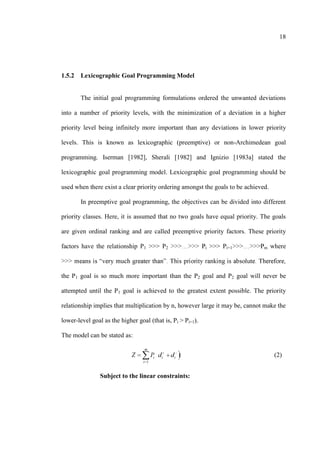 18
1.5.2 Lexicographic Goal Programming Model
The initial goal programming formulations ordered the unwanted deviations
into a number of priority levels, with the minimization of a deviation in a higher
priority level being infinitely more important than any deviations in lower priority
levels. This is known as lexicographic (preemptive) or non-Archimedean goal
programming. Iserman [1982], Sherali [1982] and Ignizio [1983a] stated the
lexicographic goal programming model. Lexicographic goal programming should be
used when there exist a clear priority ordering amongst the goals to be achieved.
In preemptive goal programming, the objectives can be divided into different
priority classes. Here, it is assumed that no two goals have equal priority. The goals
are given ordinal ranking and are called preemptive priority factors. These priority
factors have the relationship P1 >>> P2 i >>> Pi+1 m where
the P1 goal is so much more important than the P2 goal and P2 goal will never be
attempted until the P1 goal is achieved to the greatest extent possible. The priority
relationship implies that multiplication by n, however large it may be, cannot make the
lower-level goal as the higher goal (that is, Pi > Pi+1).
The model can be stated as:
1
m
i i i
i
(2)
Subject to the linear constraints:
 