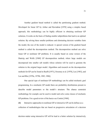 31
Another gradient based method is called the partitioning gradient method.
Developed for linear GP by Arthur and Ravindran [1978] using a simplex based
approach, this methodology can be highly efficient in obtaining nonlinear GP
solutions. It works on the basis of finding smaller subproblems that lead to an optimal
solution. By solving these smaller problems and eliminating decision variables form
the model, the size of the model is reduced. A special version of the gradient based
method is called the decomposition method. The decomposition method can solve
linear GP or nonlinear GP problems. It is usually based on some version of the
Dantzig and Wolfe [1960] LP decomposition method, where large models are
decomposed into smaller sub models whose solution will be used to generate the
solution to the original larger model. Algorithms and research on the decomposition
methods for GP can be found in Ruefli [1971], Sweeney et al. [1978], Lee [1983], and
Lee and Rho [1979a, 1979b, 1985, 1986].
One special type of nonlinear GP methodology can be called stochastic goal
programming. In a stochastic GP model there are probability distributions present to
methodology for example can be used to model and solve some classes of stochastic
GP problems. For a good review of the basics see Contini [1968].
(4) Interactive approaches to nonlinear GP or interactive GP can be defines as a
collection of methodologies that are based on progressive articulation of a decision
decision maker using interactive GP will be lead to a better solution by interactively
 