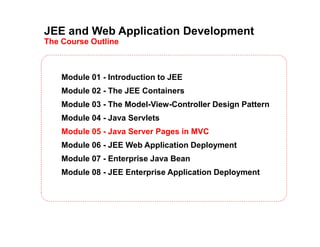 JEE and Web Application Development
The Course Outline
Module 01 - Introduction to JEE
Module 02 - The JEE Containers
Module 03 - The Model-View-Controller Design Pattern
Module 04 - Java Servlets
Module 05 - Java Server Pages in MVC
Module 06 - JEE Web Application Deployment
Module 07 - Enterprise Java Bean
Module 08 - JEE Enterprise Application Deployment
 