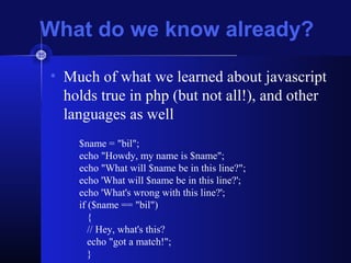 What do we know already?
• Much of what we learned about javascript
holds true in php (but not all!), and other
languages as well
$name = "bil";
echo "Howdy, my name is $name";
echo "What will $name be in this line?";
echo 'What will $name be in this line?';
echo 'What's wrong with this line?';
if ($name == "bil")
{
// Hey, what's this?
echo "got a match!";
}
 