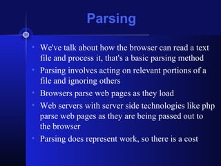 Parsing
• We've talk about how the browser can read a text
file and process it, that's a basic parsing method
• Parsing involves acting on relevant portions of a
file and ignoring others
• Browsers parse web pages as they load
• Web servers with server side technologies like php
parse web pages as they are being passed out to
the browser
• Parsing does represent work, so there is a cost
 
