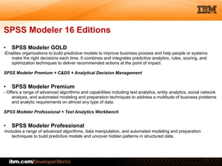 © 2012 IBM Corporation
SPSS Modeler 16 Editions
• SPSS Modeler GOLD
-Enables organizations to build predictive models to improve business process and help people or systems
make the right decisions each time. It combines and integrates predictive analytics, rules, scoring, and
optimization techniques to deliver recommended actions at the point of impact.
!
SPSS Modeler Premium + C&DS + Analytical Decision Management
!
• SPSS Modeler Premium
- Offers a range of advanced algorithms and capabilities including text analytics, entity analytics, social network
analysis, and automated modeling and preparation techniques to address a multitude of business problems
and analytic requirements on almost any type of data.
!
SPSS Modeler Professional + Text Analytics Workbench
!
• SPSS Modeler Professional
-Includes a range of advanced algorithms, data manipulation, and automated modeling and preparation
techniques to build predictive models and uncover hidden patterns in structured data.
 