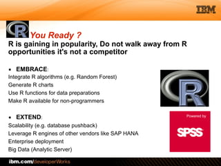 © 2012 IBM Corporation
R is gaining in popularity, Do not walk away from R
opportunities it's not a competitor
You Ready ?
▪ EMBRACE:
Integrate R algorithms (e.g. Random Forest)
Generate R charts
Use R functions for data preparations
Make R available for non-programmers
!
▪ EXTEND:
Scalability (e.g. database pushback)
Leverage R engines of other vendors like SAP HANA
Enterprise deployment
Big Data (Analytic Server)
Powered by
 